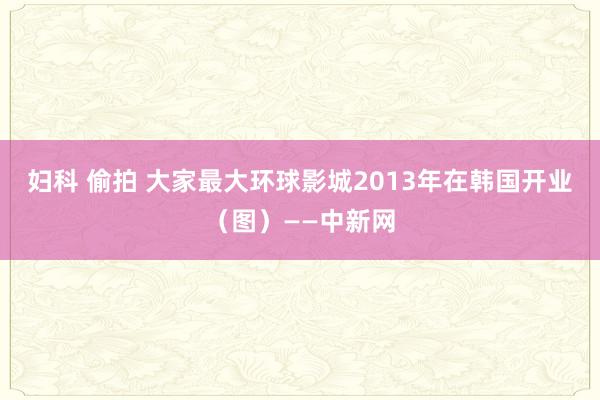 妇科 偷拍 大家最大环球影城2013年在韩国开业（图）——中新网