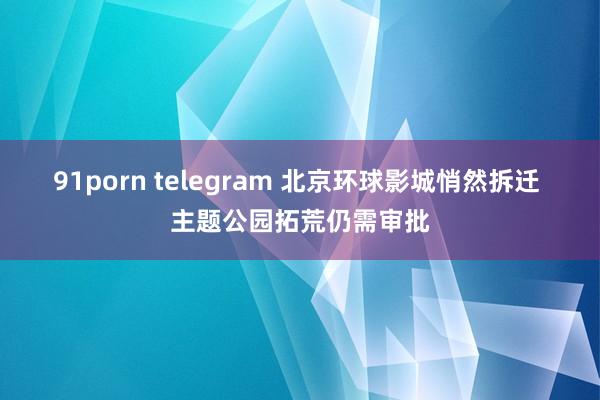 91porn telegram 北京环球影城悄然拆迁 主题公园拓荒仍需审批