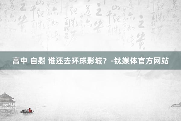 高中 自慰 谁还去环球影城？-钛媒体官方网站