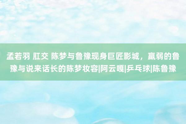 孟若羽 肛交 陈梦与鲁豫现身巨匠影城，羸弱的鲁豫与说来话长的陈梦妆容|阿云嘎|乒乓球|陈鲁豫