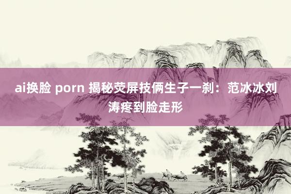 ai换脸 porn 揭秘荧屏技俩生子一刹：范冰冰刘涛疼到脸走形