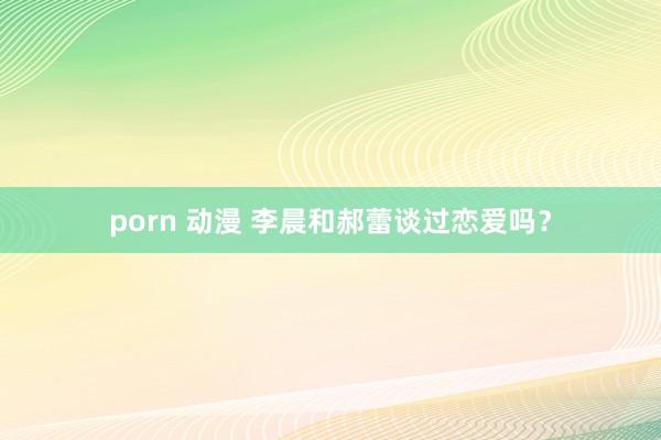 porn 动漫 李晨和郝蕾谈过恋爱吗？