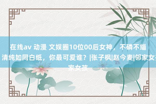 在线av 动漫 文娱圈10位00后女神，不磷不缁，清纯如同白纸，你最可爱谁？|张子枫|赵今麦|邻家女孩