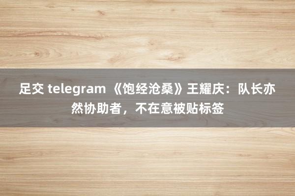 足交 telegram 《饱经沧桑》王耀庆：队长亦然协助者，不在意被贴标签