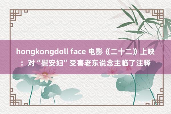 hongkongdoll face 电影《二十二》上映：对“慰安妇”受害老东说念主临了注释