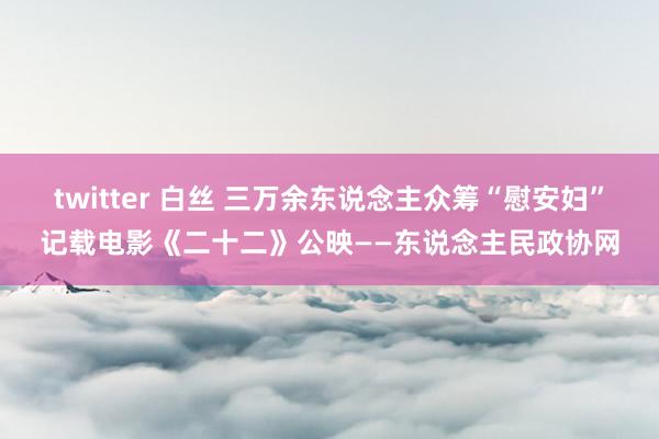 twitter 白丝 三万余东说念主众筹“慰安妇”记载电影《二十二》公映——东说念主民政协网