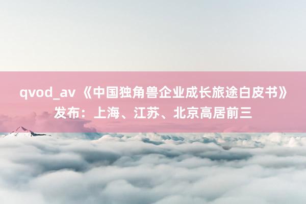 qvod_av 《中国独角兽企业成长旅途白皮书》发布：上海、江苏、北京高居前三