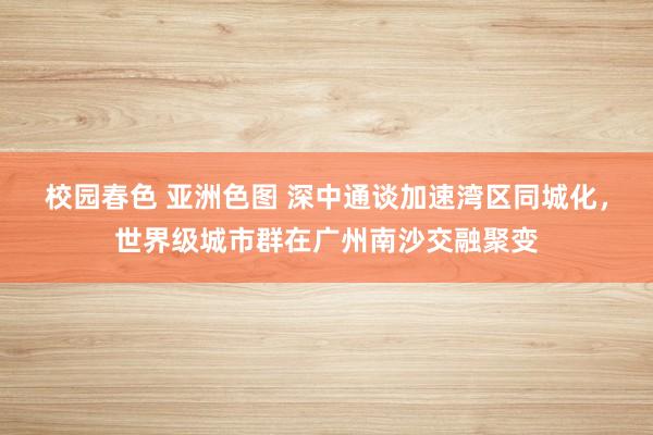 校园春色 亚洲色图 深中通谈加速湾区同城化，世界级城市群在广州南沙交融聚变