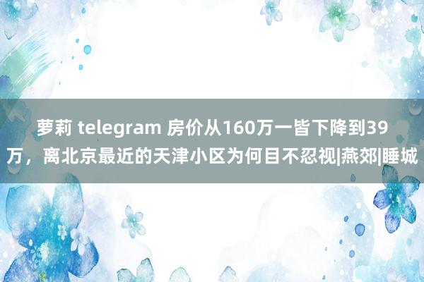 萝莉 telegram 房价从160万一皆下降到39万，离北京最近的天津小区为何目不忍视|燕郊|睡城