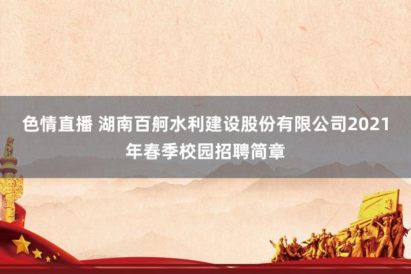 色情直播 湖南百舸水利建设股份有限公司2021年春季校园招聘简章