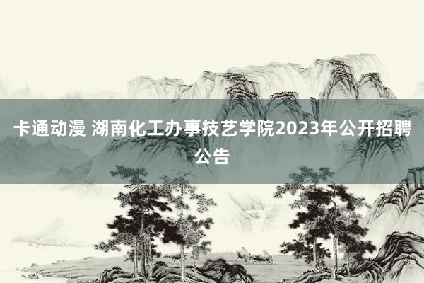 卡通动漫 湖南化工办事技艺学院2023年公开招聘公告