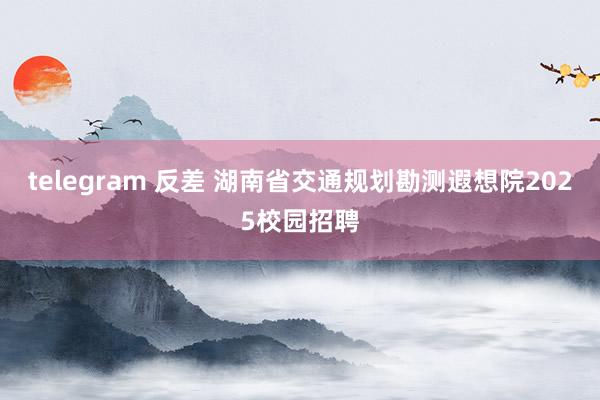 telegram 反差 湖南省交通规划勘测遐想院2025校园招聘