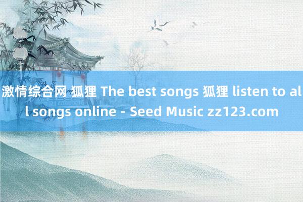 激情综合网 狐狸 The best songs 狐狸 listen to all songs online - Seed Music zz123.com