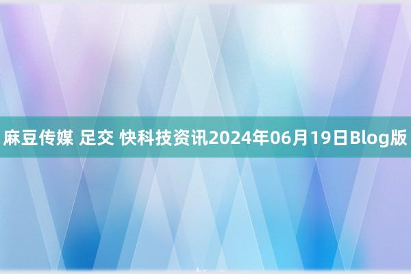 麻豆传媒 足交 快科技资讯2024年06月19日Blog版