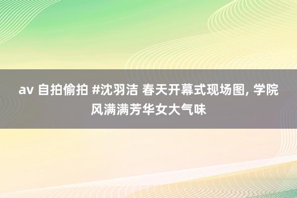 av 自拍偷拍 #沈羽洁 春天开幕式现场图, 学院风满满芳华女大气味