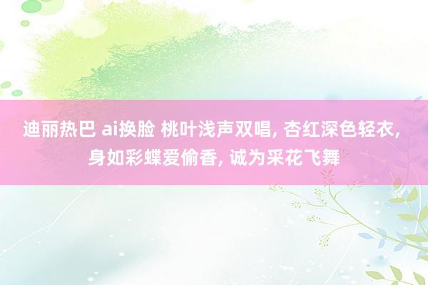 迪丽热巴 ai换脸 桃叶浅声双唱, 杏红深色轻衣, 身如彩蝶爱偷香, 诚为采花飞舞