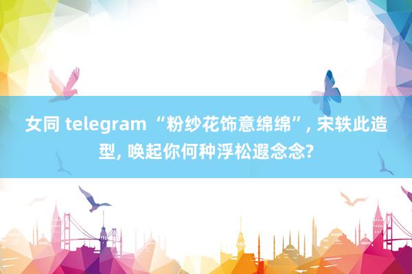 女同 telegram “粉纱花饰意绵绵”, 宋轶此造型, 唤起你何种浮松遐念念?